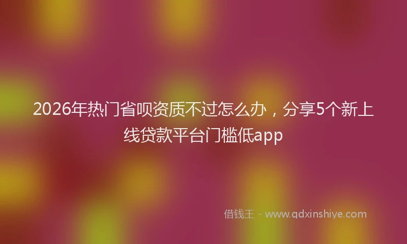 2026年热门省呗资质不过怎么办，分享5个新上线贷款平台门槛低app