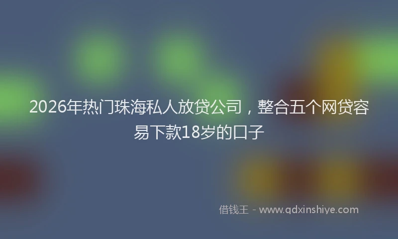 2026年热门珠海私人放贷公司，整合五个网贷容易下款18岁的口子