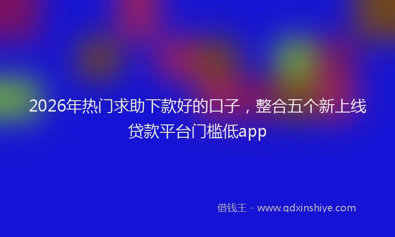 2026年热门求助下款好的口子，整合五个新上线贷款平台门槛低app