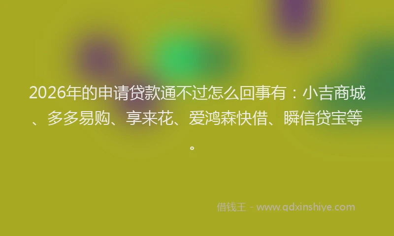 2026年的申请贷款通不过怎么回事有：小吉商城、多多易购、享来花、爱鸿森快借、瞬信贷宝等。