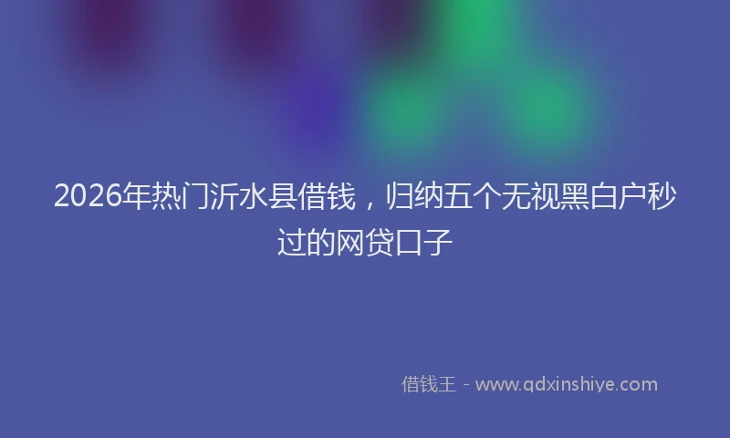 2026年热门沂水县借钱，归纳五个无视黑白户秒过的网贷口子
