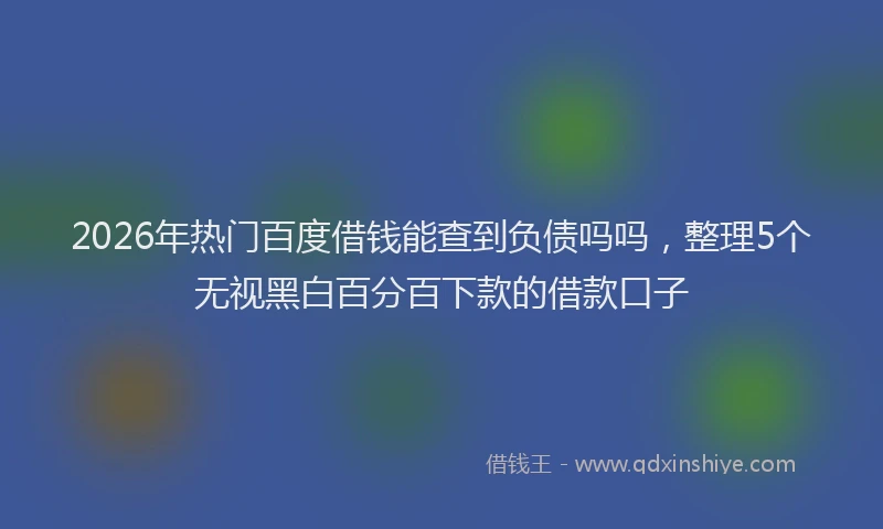 2026年热门百度借钱能查到负债吗吗，整理5个无视黑白百分百下款的借款口子