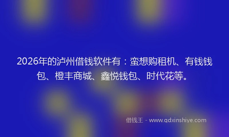 2026年的泸州借钱软件有：蛮想购租机、有钱钱包、橙丰商城、鑫悦钱包、时代花等。
