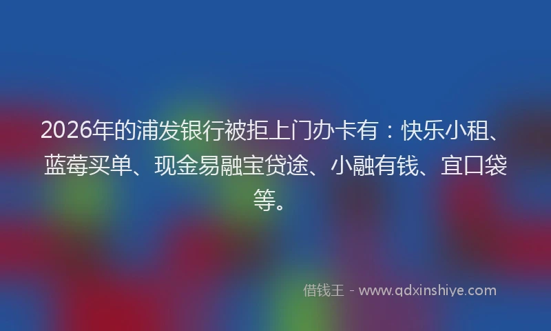 2026年的浦发银行被拒上门办卡有：快乐小租、蓝莓买单、现金易融宝贷途、小融有钱、宜口袋等。
