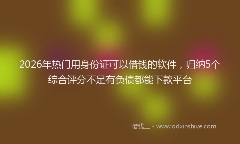 2026年热门用身份证可以借钱的软件，归纳5个综合评分不足有负债都能下款平台