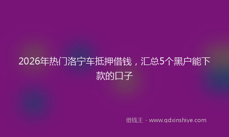 2026年热门洛宁车抵押借钱，汇总5个黑户能下款的口子