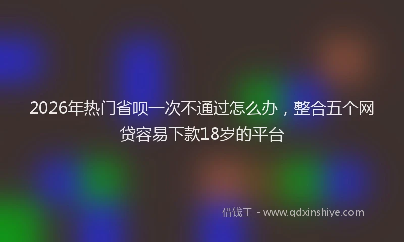 2026年热门省呗一次不通过怎么办，整合五个网贷容易下款18岁的平台