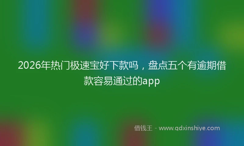 2026年热门极速宝好下款吗,盘点五个有逾期借款容易通过的app