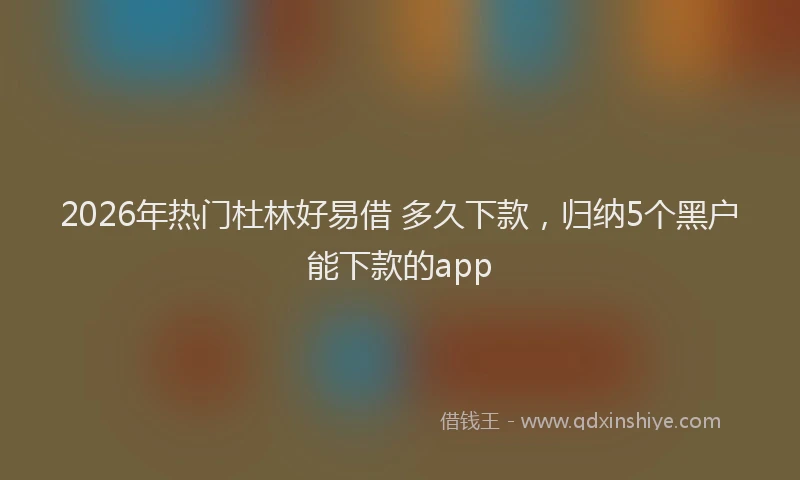 2026年热门杜林好易借 多久下款,归纳5个黑户能下款的app