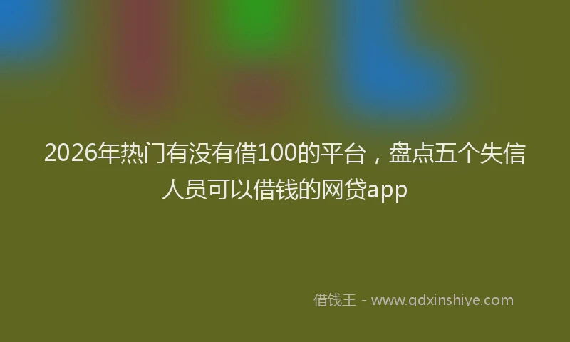 2026年热门有没有借100的平台，盘点五个失信人员可以借钱的网贷app
