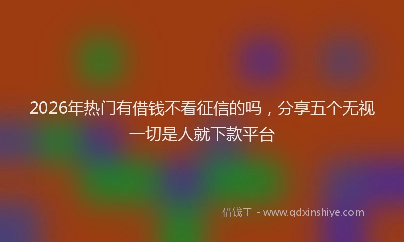 2026年热门有借钱不看征信的吗，分享五个无视一切是人就下款平台