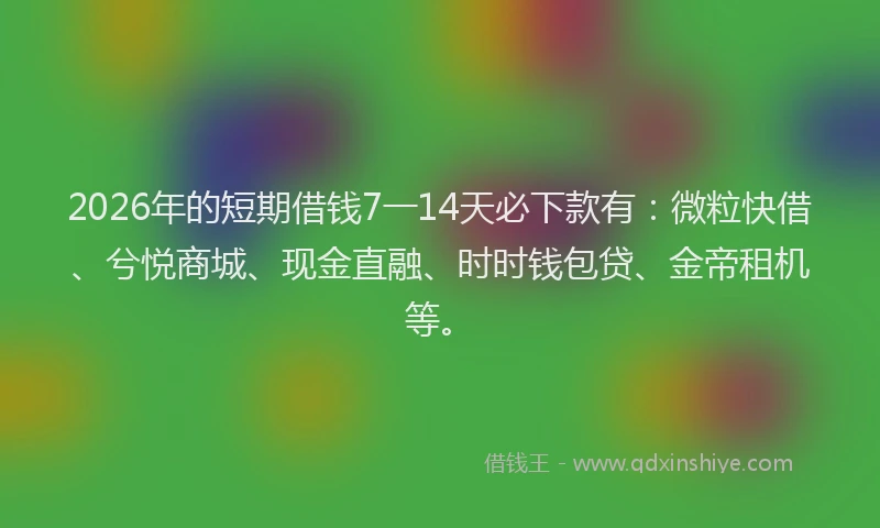2026年的短期借钱7一14天必下款有：微粒快借、兮悦商城、现金直融、时时钱包贷、金帝租机等。