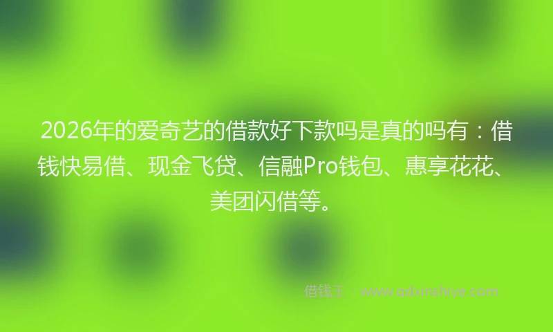 2026年的爱奇艺的借款好下款吗是真的吗有：借钱快易借、现金飞贷、信融Pro钱包、惠享花花、美团闪借等。