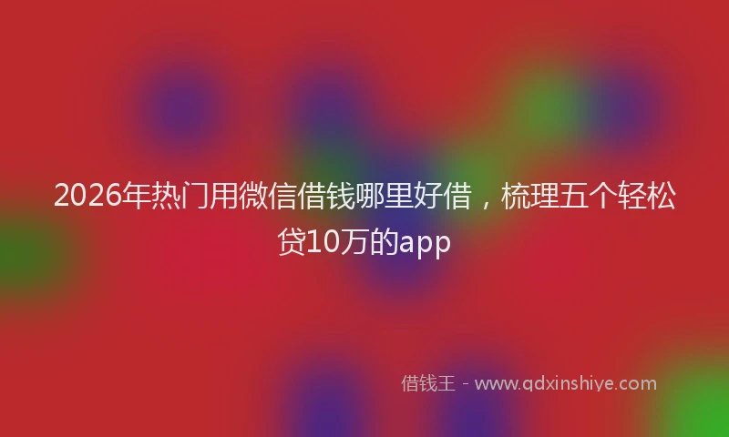 2026年热门用微信借钱哪里好借，梳理五个轻松贷10万的app