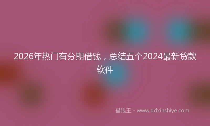 2026年热门有分期借钱，总结五个2024最新贷款软件