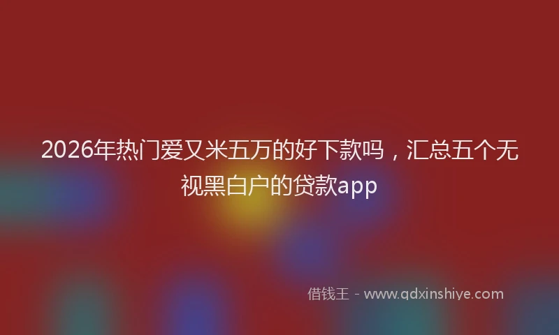 2026年热门爱又米五万的好下款吗，汇总五个无视黑白户的贷款app