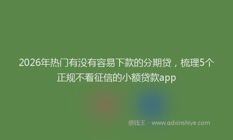 2026年热门有没有容易下款的分期贷，梳理5个正规不看征信的小额贷款app