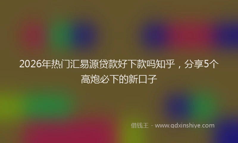 2026年热门汇易源贷款好下款吗知乎，分享5个高炮必下的新口子