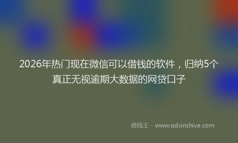 2026年热门现在微信可以借钱的软件，归纳5个真正无视逾期大数据的网贷口子