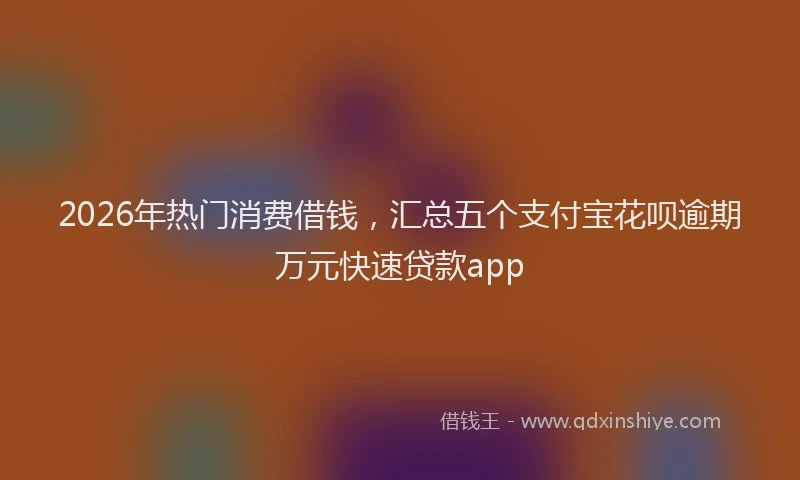 2026年热门消费借钱,汇总五个支付宝花呗逾期万元快速贷款app