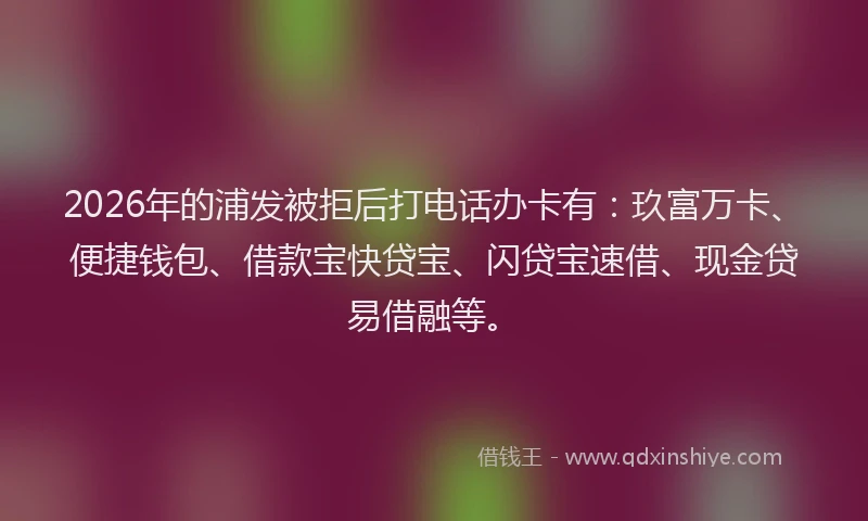 2026年的浦发被拒后打电话办卡有:玖富万卡、便捷钱包、借款宝快贷宝、闪贷宝速借、现金贷易借融等。