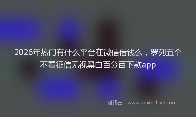 2026年热门有什么平台在微信借钱么，罗列五个不看征信无视黑白百分百下款app
