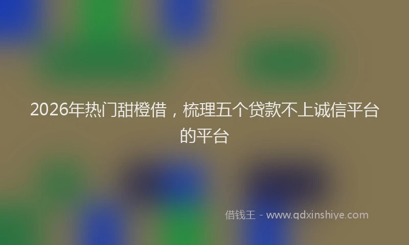 2026年热门甜橙借，梳理五个贷款不上诚信平台的平台