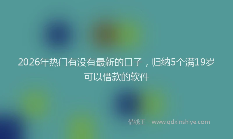 2026年热门有没有最新的口子，归纳5个满19岁可以借款的软件