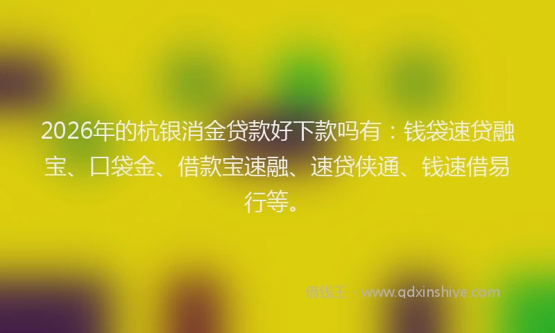 2026年的杭银消金贷款好下款吗有：钱袋速贷融宝、口袋金、借款宝速融、速贷侠通、钱速借易行等。