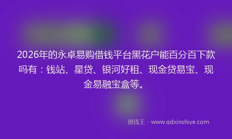 2026年的永卓易购借钱平台黑花户能百分百下款吗有：钱站、星贷、银河好租、现金贷易宝、现金易融宝盒等。