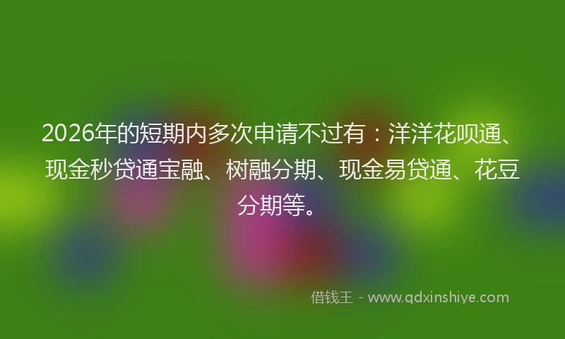 2026年的短期内多次申请不过有：洋洋花呗通、现金秒贷通宝融、树融分期、现金易贷通、花豆分期等。