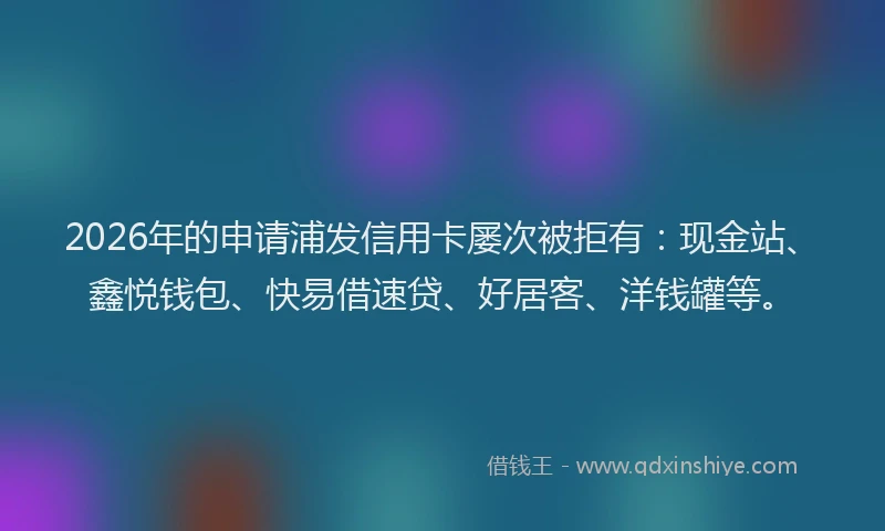 2026年的申请浦发信用卡屡次被拒有：现金站、鑫悦钱包、快易借速贷、好居客、洋钱罐等。