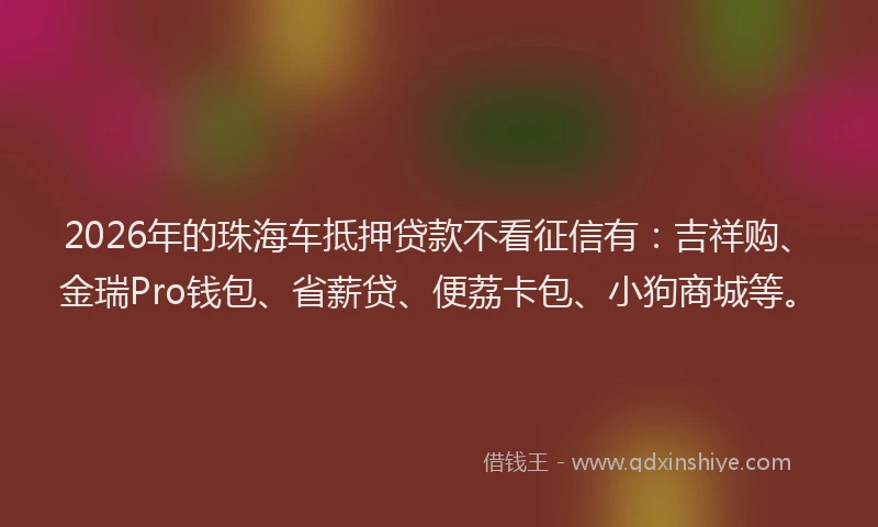 2026年的珠海车抵押贷款不看征信有:吉祥购、金瑞Pro钱包、省薪贷、便荔卡包、小狗商城等。