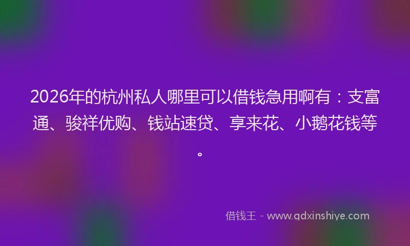 2026年的杭州私人哪里可以借钱急用啊有：支富通、骏祥优购、钱站速贷、享来花、小鹅花钱等。