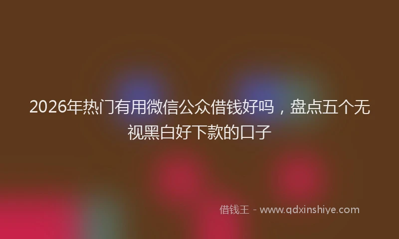 2026年热门有用微信公众借钱好吗，盘点五个无视黑白好下款的口子