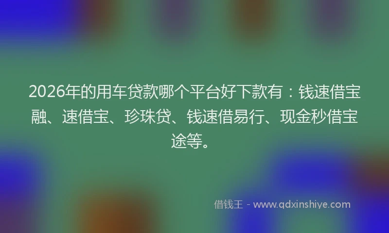 2026年的用车贷款哪个平台好下款有：钱速借宝融、速借宝、珍珠贷、钱速借易行、现金秒借宝途等。