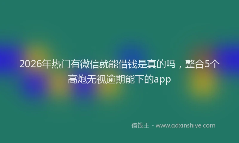2026年热门有微信就能借钱是真的吗，整合5个高炮无视逾期能下的app