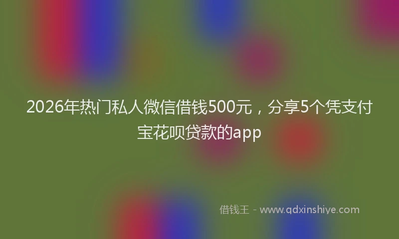 2026年热门私人微信借钱500元，分享5个凭支付宝花呗贷款的app