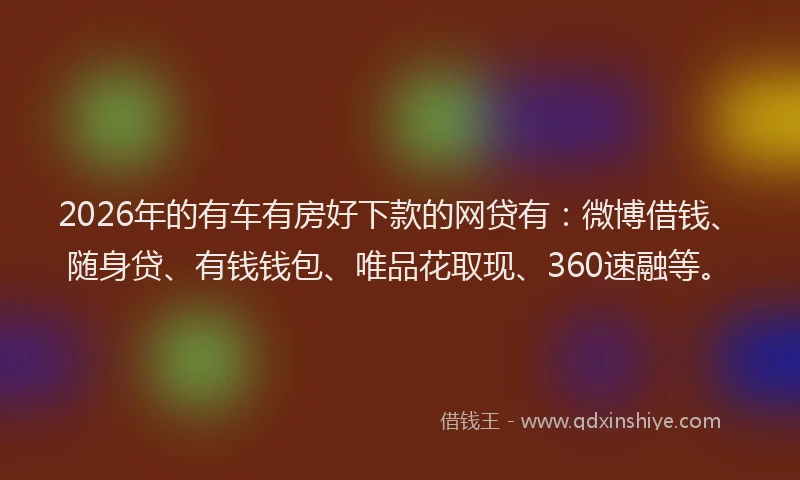 2026年的有车有房好下款的网贷有：微博借钱、随身贷、有钱钱包、唯品花取现、360速融等。
