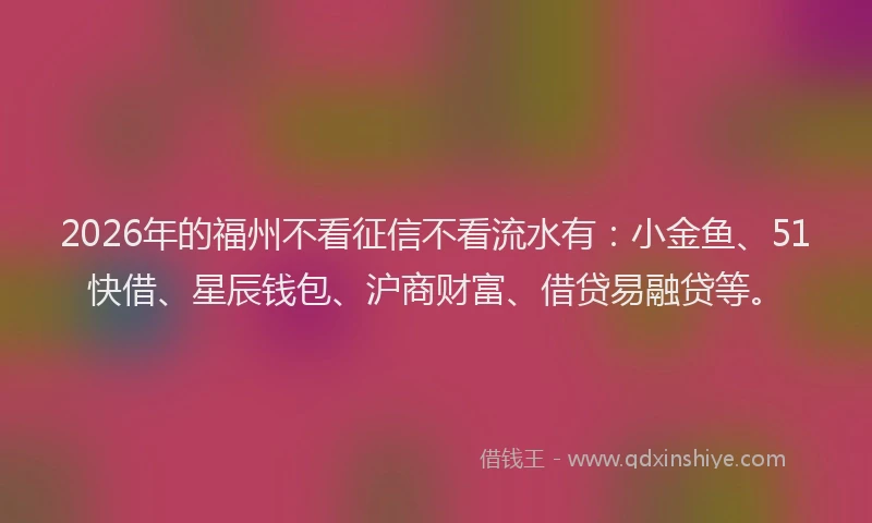 2026年的福州不看征信不看流水有：小金鱼、51快借、星辰钱包、沪商财富、借贷易融贷等。