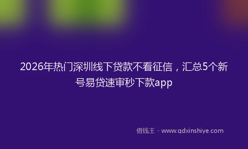 2026年热门深圳线下贷款不看征信，汇总5个新号易贷速审秒下款app