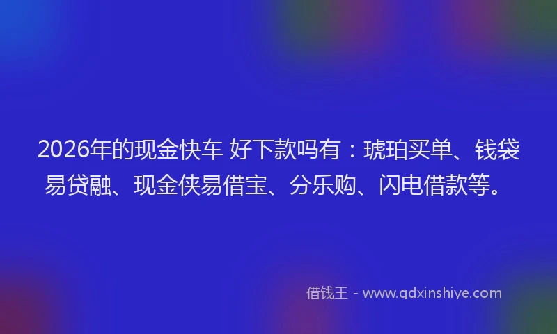 2026年的现金快车 好下款吗有：琥珀买单、钱袋易贷融、现金侠易借宝、分乐购、闪电借款等。