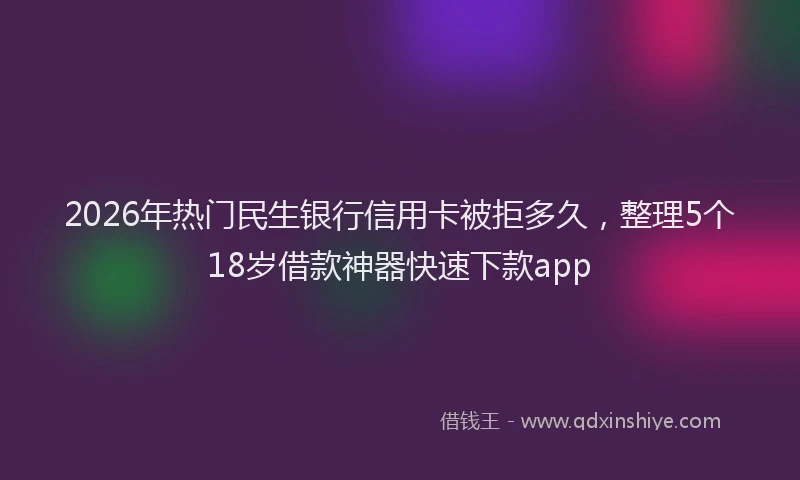 2026年热门民生银行信用卡被拒多久，整理5个18岁借款神器快速下款app