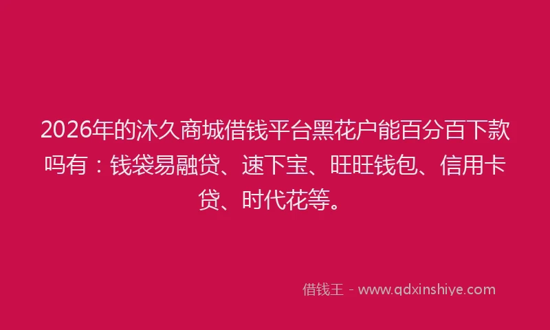2026年的沐久商城借钱平台黑花户能百分百下款吗有:钱袋易融贷、速下宝、旺旺钱包、信用卡贷、时代花等。