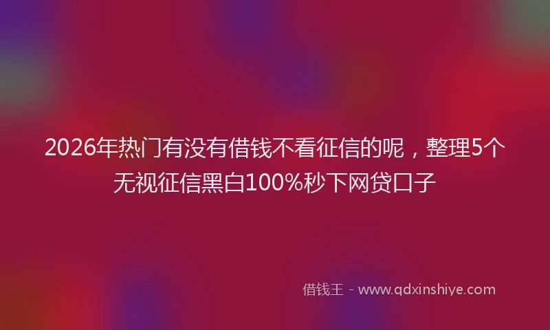 2026年热门有没有借钱不看征信的呢，整理5个无视征信黑白100%秒下网贷口子