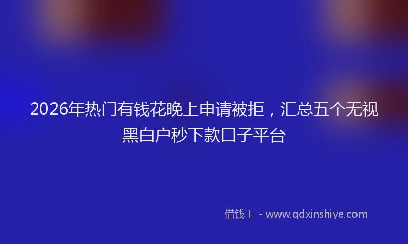 2026年热门有钱花晚上申请被拒，汇总五个无视黑白户秒下款口子平台