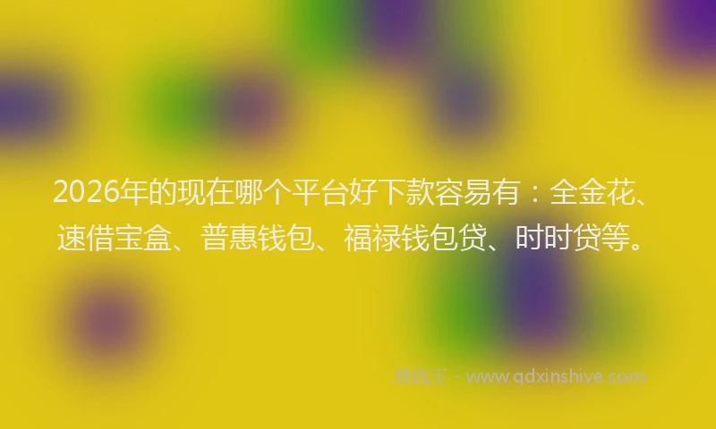 2026年的现在哪个平台好下款容易有：全金花、速借宝盒、普惠钱包、福禄钱包贷、时时贷等。