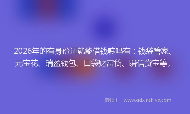 2026年的有身份证就能借钱嘛吗有:钱袋管家、元宝花、瑞盈钱包、口袋财富贷、瞬信贷宝等。