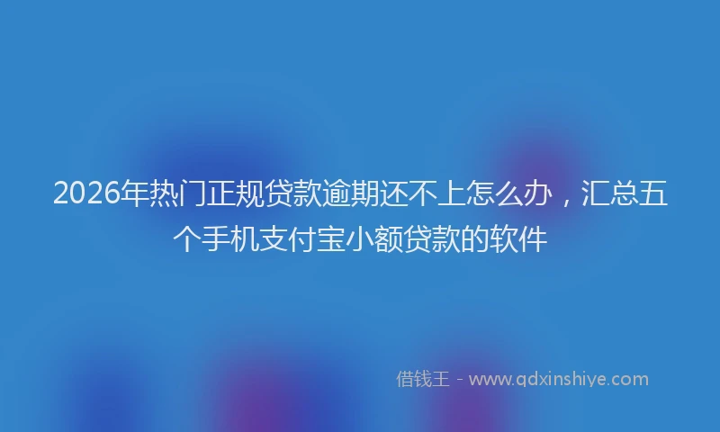 2026年热门正规贷款逾期还不上怎么办，汇总五个手机支付宝小额贷款的软件