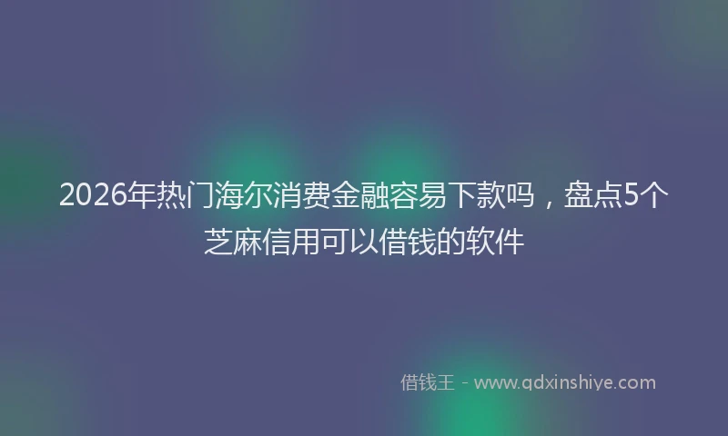 2026年热门海尔消费金融容易下款吗，盘点5个芝麻信用可以借钱的软件